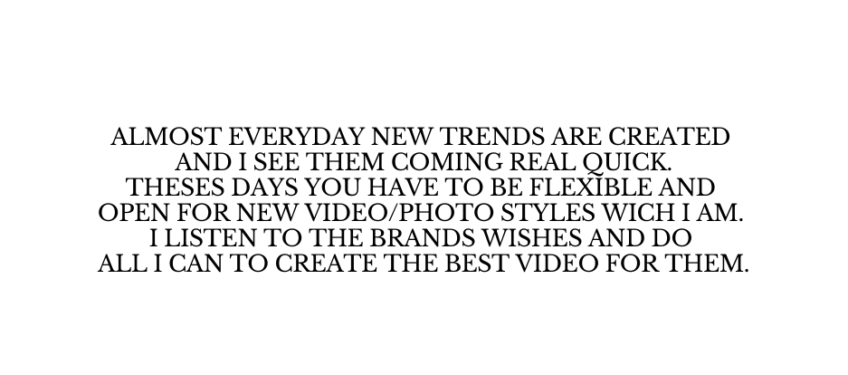 Almost everyday new trends are created and i see them coming real quick Theses days you have to be flexible and open for new Video Photo styles wich i am I listen to the brands wishes and do all i can to create the best video for them